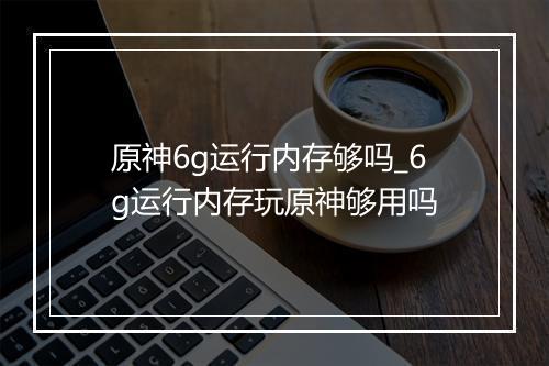 原神6g运行内存够吗_6g运行内存玩原神够用吗