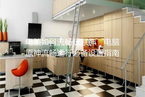 电脑如何流畅玩原神　电脑原神流畅运行必备设置指南