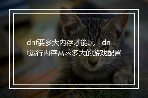 dnf要多大内存才能玩　dnf运行内存需求多大的游戏配置