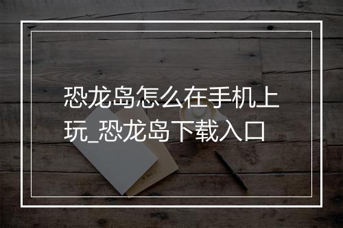恐龙岛怎么在手机上玩_恐龙岛下载入口