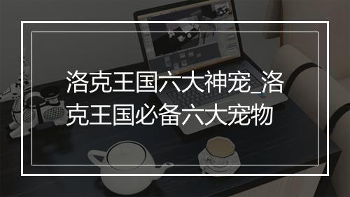 洛克王国六大神宠_洛克王国必备六大宠物